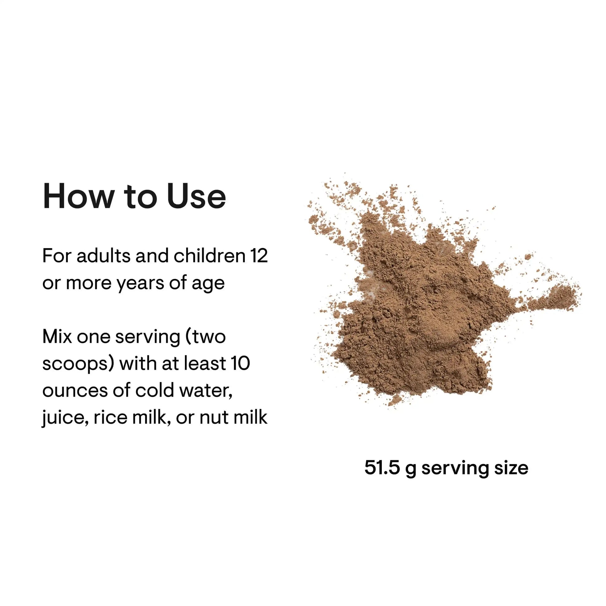 Brown powder serving size 51.5g, mix with water, juice, or milk for adults and children 12+